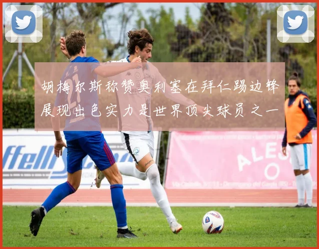 胡梅尔斯称赞奥利塞在拜仁踢边锋展现出色实力是世界顶尖球员之一