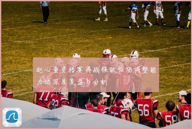 赵心童资格赛再战强敌临场调整能力的深度复盘与分析