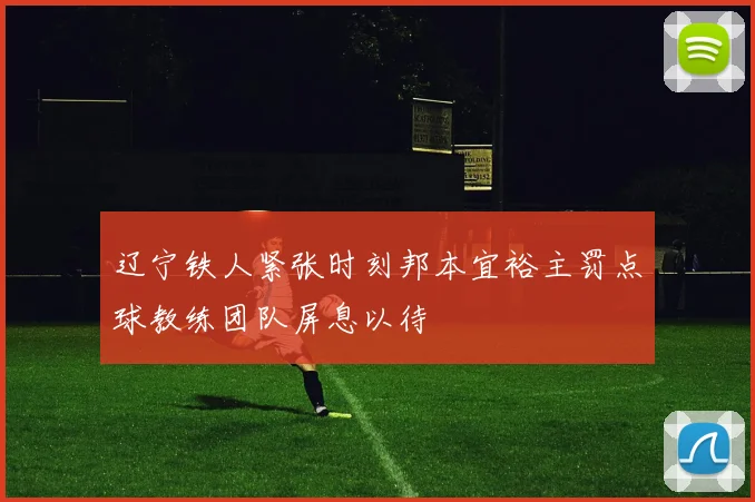 辽宁铁人紧张时刻邦本宜裕主罚点球教练团队屏息以待